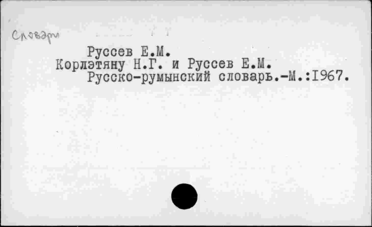 ﻿
Руссев Е.М.
Корлэтяну Н.Г. и Руссев Е.М.
Русско-румынский словарь.-М.:1967.